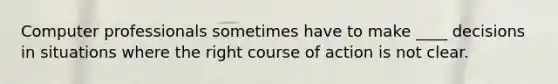 Computer professionals sometimes have to make ____ decisions in situations where the right course of action is not clear.