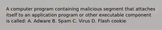 A computer program containing malicious segment that attaches itself to an application program or other executable component is called: A. Adware B. Spam C. Virus D. Flash cookie