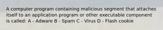 A computer program containing malicious segment that attaches itself to an application program or other executable component is called: A - Adware B - Spam C - Virus D - Flash cookie