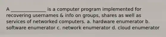 A _______________ is a computer program implemented for recovering usernames & info on groups, shares as well as services of networked computers. a. hardware enumerator b. software enumerator c. network enumerator d. cloud enumerator