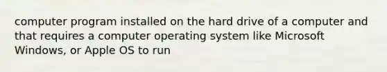 computer program installed on the hard drive of a computer and that requires a computer operating system like Microsoft Windows, or Apple OS to run