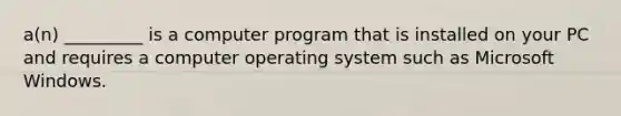 a(n) _________ is a computer program that is installed on your PC and requires a computer operating system such as Microsoft Windows.