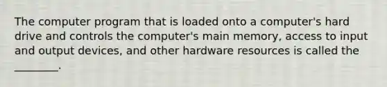 The computer program that is loaded onto a​ computer's hard drive and controls the​ computer's main​ memory, access to input and output​ devices, and other hardware resources is called the​ ________.