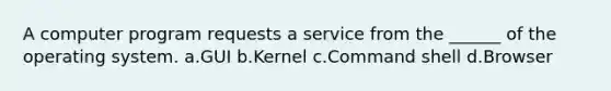 A computer program requests a service from the ______ of the operating system. a.GUI b.Kernel c.Command shell d.Browser