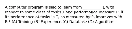 A computer program is said to learn from __________ E with respect to some class of tasks T and performance measure P, if its performance at tasks in T, as measured by P, improves with E.? (A) Training (B) Experience (C) Database (D) Algorithm