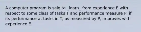 A computer program is said to _learn_ from experience E with respect to some class of tasks T and performance measure P, if its performance at tasks in T, as measured by P, improves with experience E.