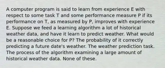 A computer program is said to learn from experience E with respect to some task T and some performance measure P if its performance on T, as measured by P, improves with experience E. Suppose we feed a learning algorithm a lot of historical weather data, and have it learn to predict weather. What would be a reasonable choice for P? The probability of it correctly predicting a future date's weather. The weather prediction task. The process of the algorithm examining a large amount of historical weather data. None of these.