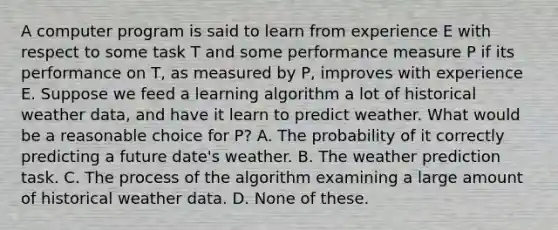 A computer program is said to learn from experience E with respect to some task T and some performance measure P if its performance on T, as measured by P, improves with experience E. Suppose we feed a learning algorithm a lot of historical weather data, and have it learn to predict weather. What would be a reasonable choice for P? A. The probability of it correctly predicting a future date's weather. B. The weather prediction task. C. The process of the algorithm examining a large amount of historical weather data. D. None of these.