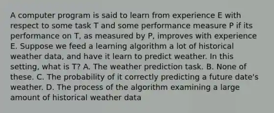 A computer program is said to learn from experience E with respect to some task T and some performance measure P if its performance on T, as measured by P, improves with experience E. Suppose we feed a learning algorithm a lot of historical weather data, and have it learn to predict weather. In this setting, what is T? A. The weather prediction task. B. None of these. C. The probability of it correctly predicting a future date's weather. D. The process of the algorithm examining a large amount of historical weather data