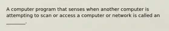 A computer program that senses when another computer is attempting to scan or access a computer or network is called an​ ________.