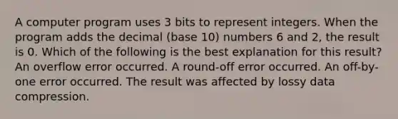 A computer program uses 3 bits to represent integers. When the program adds the decimal (base 10) numbers 6 and 2, the result is 0. Which of the following is the best explanation for this result? An overflow error occurred. A round-off error occurred. An off-by-one error occurred. The result was affected by lossy data compression.