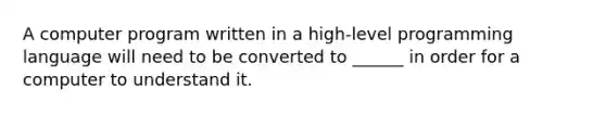 A computer program written in a high-level programming language will need to be converted to ______ in order for a computer to understand it.