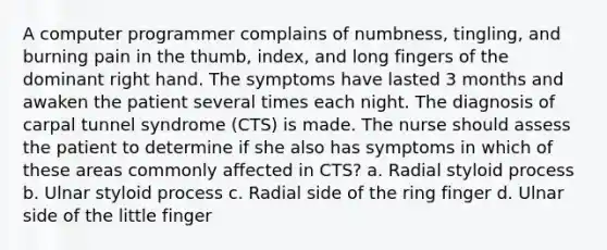 A computer programmer complains of numbness, tingling, and burning pain in the thumb, index, and long fingers of the dominant right hand. The symptoms have lasted 3 months and awaken the patient several times each night. The diagnosis of carpal tunnel syndrome (CTS) is made. The nurse should assess the patient to determine if she also has symptoms in which of these areas commonly affected in CTS? a. Radial styloid process b. Ulnar styloid process c. Radial side of the ring finger d. Ulnar side of the little finger