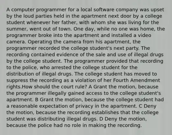 A computer programmer for a local software company was upset by the loud parties held in the apartment next door by a college student whenever her father, with whom she was living for the summer, went out of town. One day, while no one was home, the programmer broke into the apartment and installed a video camera. Operating the camera from his apartment, the programmer recorded the college student's next party. The recording contained evidence of the sale and use of illegal drugs by the college student. The programmer provided that recording to the police, who arrested the college student for the distribution of illegal drugs. The college student has moved to suppress the recording as a violation of her Fourth Amendment rights.How should the court rule? A Grant the motion, because the programmer illegally gained access to the college student's apartment. B Grant the motion, because the college student had a reasonable expectation of privacy in the apartment. C Deny the motion, because the recording establishes that the college student was distributing illegal drugs. D Deny the motion, because the police had no role in making the recording.