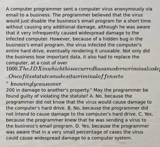 A computer programmer sent a computer virus anonymously via email to a business. The programmer believed that the virus would just disable the business's email program for a short time without causing any additional damage, although he was aware that it very infrequently caused widespread damage to the infected computer. However, because of a hidden bug in the business's email program, the virus infected the computer's entire hard drive, eventually rendering it unusable. Not only did the business lose important data, it also had to replace the computer, at a cost of over 1000. The JDX in which this occurred has a modern criminal code patterned after the model penal code. One of its statutes makes it a criminal offense to "knowingly cause over200 in damage to another's property." May the programmer be found guilty of violating the statute? A. No, because the programmer did not know that the virus would cause damage to the computer's hard drive. B. No, because the programmer did not intend to cause damage to the computer's hard drive. C. Yes, because the programmer knew that he was sending a virus to the business's email program. D. Yes, because the programmer was aware that in a very small percentage of cases the virus could cause widespread damage to a computer system.