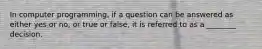 In computer programming, if a question can be answered as either yes or no, or true or false, it is referred to as a ________ decision.