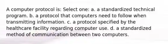 A computer protocol is: Select one: a. a standardized technical program. b. a protocol that computers need to follow when transmitting information. c. a protocol specified by the healthcare facility regarding computer use. d. a standardized method of communication between two computers.