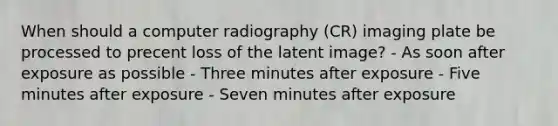 When should a computer radiography (CR) imaging plate be processed to precent loss of the latent image? - As soon after exposure as possible - Three minutes after exposure - Five minutes after exposure - Seven minutes after exposure