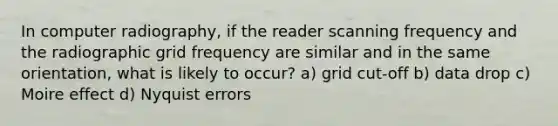 In computer radiography, if the reader scanning frequency and the radiographic grid frequency are similar and in the same orientation, what is likely to occur? a) grid cut-off b) data drop c) Moire effect d) Nyquist errors