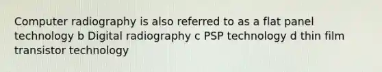 Computer radiography is also referred to as a flat panel technology b Digital radiography c PSP technology d thin film transistor technology