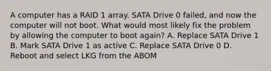 A computer has a RAID 1 array. SATA Drive 0 failed, and now the computer will not boot. What would most likely fix the problem by allowing the computer to boot again? A. Replace SATA Drive 1 B. Mark SATA Drive 1 as active C. Replace SATA Drive 0 D. Reboot and select LKG from the ABOM