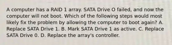 A computer has a RAID 1 array. SATA Drive O failed, and now the computer will not boot. Which of the following steps would most likely fix the problem by allowing the computer to boot again? A. Replace SATA Drive 1. B. Mark SATA Drive 1 as active. C. Replace SATA Drive 0. D. Replace the array's controller.