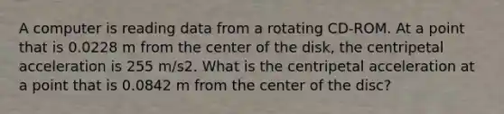 A computer is reading data from a rotating CD-ROM. At a point that is 0.0228 m from the center of the disk, the centripetal acceleration is 255 m/s2. What is the centripetal acceleration at a point that is 0.0842 m from the center of the disc?