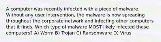 A computer was recently infected with a piece of malware. Without any user intervention, the malware is now spreading throughout the corporate network and infecting other computers that it finds. Which type of malware MOST likely infected these computers? A) Worm B) Trojan C) Ransomware D) Virus