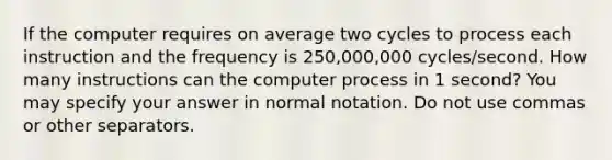 If the computer requires on average two cycles to process each instruction and the frequency is 250,000,000 cycles/second. How many instructions can the computer process in 1 second? You may specify your answer in normal notation. Do not use commas or other separators.