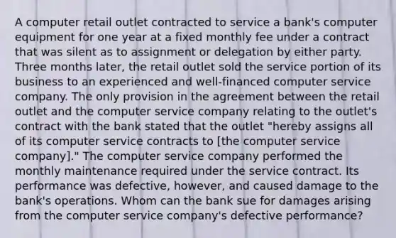 A computer retail outlet contracted to service a bank's computer equipment for one year at a fixed monthly fee under a contract that was silent as to assignment or delegation by either party. Three months later, the retail outlet sold the service portion of its business to an experienced and well-financed computer service company. The only provision in the agreement between the retail outlet and the computer service company relating to the outlet's contract with the bank stated that the outlet "hereby assigns all of its computer service contracts to [the computer service company]." The computer service company performed the monthly maintenance required under the service contract. Its performance was defective, however, and caused damage to the bank's operations. Whom can the bank sue for damages arising from the computer service company's defective performance?