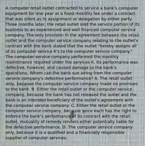 A computer retail outlet contracted to service a bank's computer equipment for one year at a fixed monthly fee under a contract that was silent as to assignment or delegation by either party. Three months later, the retail outlet sold the service portion of its business to an experienced and well financed computer service company. The only provision in the agreement between the retail outlet and the computer service company relating to the outlet's contract with the bank stated that the outlet "hereby assigns all of its computer service K's to the computer service company." The computer service company performed the monthly maintenance required under the services K. Its performance was defective, however, and caused damage to the bank's operations. Whom can the bank sue airing from the computer service company's defective performance? A. The retail outlet only, because the computer service company made no promises to the bank. B. Either the retail outlet or the computer service company, because the bank has not released the outlet and the bank is an intended beneficiary of the outlet's agreement with the computer service company. C. Either the retail outlet or the computer service company, because since each has the right to enforce the bank's performance of its contract with the retail outlet, mutuality of remedy renders either potentially liable for the defective performance. D. The computer service company only, because it is a qualified and a financially responsible supplier of computer services.