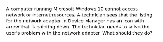 A computer running Microsoft Windows 10 cannot access network or internet resources. A technician sees that the listing for the network adapter in Device Manager has an icon with arrow that is pointing down. The technician needs to solve the user's problem with the network adapter. What should they do?