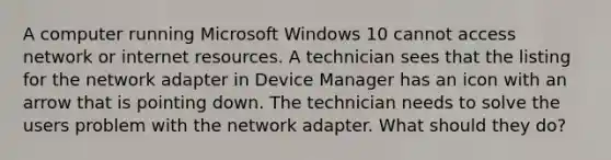 A computer running Microsoft Windows 10 cannot access network or internet resources. A technician sees that the listing for the network adapter in Device Manager has an icon with an arrow that is pointing down. The technician needs to solve the users problem with the network adapter. What should they do?