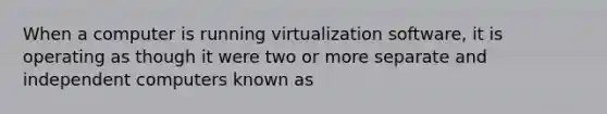 When a computer is running virtualization software, it is operating as though it were two or more separate and independent computers known as