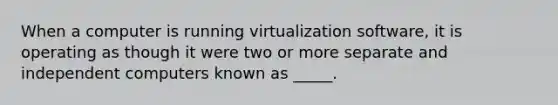 When a computer is running virtualization software, it is operating as though it were two or more separate and independent computers known as _____.