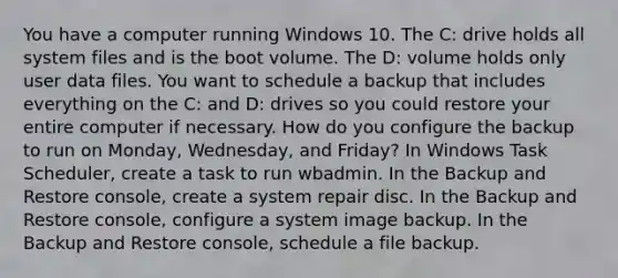 You have a computer running Windows 10. The C: drive holds all system files and is the boot volume. The D: volume holds only user data files. You want to schedule a backup that includes everything on the C: and D: drives so you could restore your entire computer if necessary. How do you configure the backup to run on Monday, Wednesday, and Friday? In Windows Task Scheduler, create a task to run wbadmin. In the Backup and Restore console, create a system repair disc. In the Backup and Restore console, configure a system image backup. In the Backup and Restore console, schedule a file backup.