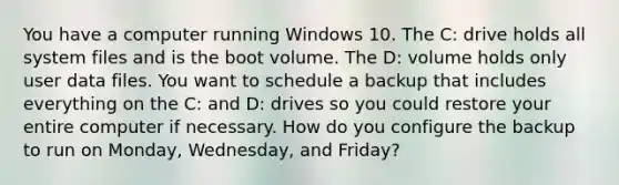 You have a computer running Windows 10. The C: drive holds all system files and is the boot volume. The D: volume holds only user data files. You want to schedule a backup that includes everything on the C: and D: drives so you could restore your entire computer if necessary. How do you configure the backup to run on Monday, Wednesday, and Friday?