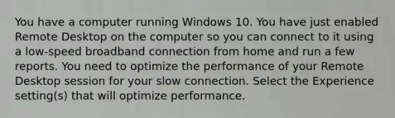 You have a computer running Windows 10. You have just enabled Remote Desktop on the computer so you can connect to it using a low-speed broadband connection from home and run a few reports. You need to optimize the performance of your Remote Desktop session for your slow connection. Select the Experience setting(s) that will optimize performance.