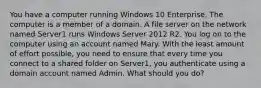 You have a computer running Windows 10 Enterprise. The computer is a member of a domain. A file server on the network named Server1 runs Windows Server 2012 R2. You log on to the computer using an account named Mary. With the least amount of effort possible, you need to ensure that every time you connect to a shared folder on Server1, you authenticate using a domain account named Admin. What should you do?