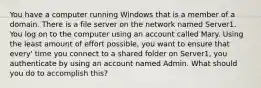 You have a computer running Windows that is a member of a domain. There is a file server on the network named Server1. You log on to the computer using an account called Mary. Using the least amount of effort possible, you want to ensure that every' time you connect to a shared folder on Server1, you authenticate by using an account named Admin. What should you do to accomplish this?