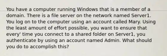 You have a computer running Windows that is a member of a domain. There is a file server on the network named Server1. You log on to the computer using an account called Mary. Using the least amount of effort possible, you want to ensure that every' time you connect to a shared folder on Server1, you authenticate by using an account named Admin. What should you do to accomplish this?