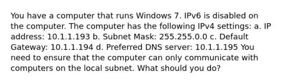 You have a computer that runs Windows 7. IPv6 is disabled on the computer. The computer has the following IPv4 settings: a. IP address: 10.1.1.193 b. Subnet Mask: 255.255.0.0 c. Default Gateway: 10.1.1.194 d. Preferred DNS server: 10.1.1.195 You need to ensure that the computer can only communicate with computers on the local subnet. What should you do?