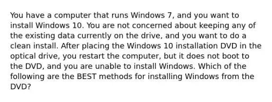 You have a computer that runs Windows 7, and you want to install Windows 10. You are not concerned about keeping any of the existing data currently on the drive, and you want to do a clean install. After placing the Windows 10 installation DVD in the optical drive, you restart the computer, but it does not boot to the DVD, and you are unable to install Windows. Which of the following are the BEST methods for installing Windows from the DVD?