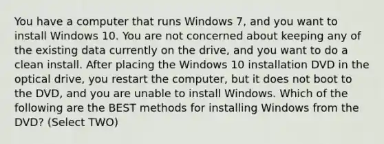 You have a computer that runs Windows 7, and you want to install Windows 10. You are not concerned about keeping any of the existing data currently on the drive, and you want to do a clean install. After placing the Windows 10 installation DVD in the optical drive, you restart the computer, but it does not boot to the DVD, and you are unable to install Windows. Which of the following are the BEST methods for installing Windows from the DVD? (Select TWO)