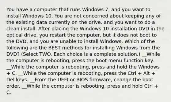 You have a computer that runs Windows 7, and you want to install Windows 10. You are not concerned about keeping any of the existing data currently on the drive, and you want to do a clean install. After placing the Windows 10 installation DVD in the optical drive, you restart the computer, but it does not boot to the DVD, and you are unable to install Windows. Which of the following are the BEST methods for installing Windows from the DVD? (Select TWO. Each choice is a complete solution.) __While the computer is rebooting, press the boot menu function key. __While the computer is rebooting, press and hold the Windows + C. __While the computer is rebooting, press the Ctrl + Alt + Del keys. __From the UEFI or BIOS firmware, change the boot order. __While the computer is rebooting, press and hold Ctrl + C.