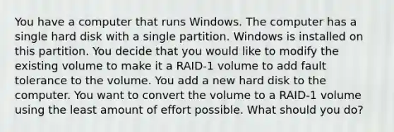 You have a computer that runs Windows. The computer has a single hard disk with a single partition. Windows is installed on this partition. You decide that you would like to modify the existing volume to make it a RAID-1 volume to add fault tolerance to the volume. You add a new hard disk to the computer. You want to convert the volume to a RAID-1 volume using the least amount of effort possible. What should you do?