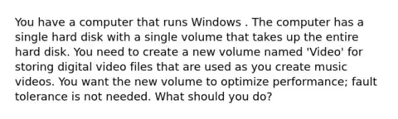 You have a computer that runs Windows . The computer has a single hard disk with a single volume that takes up the entire hard disk. You need to create a new volume named 'Video' for storing digital video files that are used as you create music videos. You want the new volume to optimize performance; fault tolerance is not needed. What should you do?