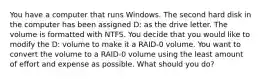 You have a computer that runs Windows. The second hard disk in the computer has been assigned D: as the drive letter. The volume is formatted with NTFS. You decide that you would like to modify the D: volume to make it a RAID-0 volume. You want to convert the volume to a RAID-0 volume using the least amount of effort and expense as possible. What should you do?