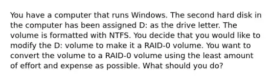 You have a computer that runs Windows. The second hard disk in the computer has been assigned D: as the drive letter. The volume is formatted with NTFS. You decide that you would like to modify the D: volume to make it a RAID-0 volume. You want to convert the volume to a RAID-0 volume using the least amount of effort and expense as possible. What should you do?