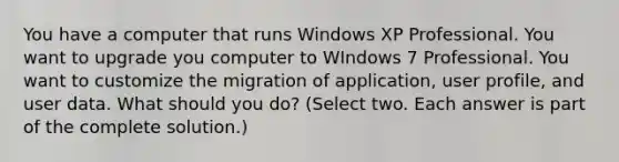 You have a computer that runs Windows XP Professional. You want to upgrade you computer to WIndows 7 Professional. You want to customize the migration of application, user profile, and user data. What should you do? (Select two. Each answer is part of the complete solution.)